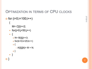 OPTIMIZATION IN TERMS OF CPU CLOCKS




                                           2/7/2013
   for (i=0;i<100;i++)
    {
      M= C[i]<<2;
     for(j=0;j<50;j++)
     {
             N= B[i][j]<<3;
             for(k=0;k<25;k++)

             {

                 A[i][j][k]= M + N;

             }

       }
   }                                  7
 