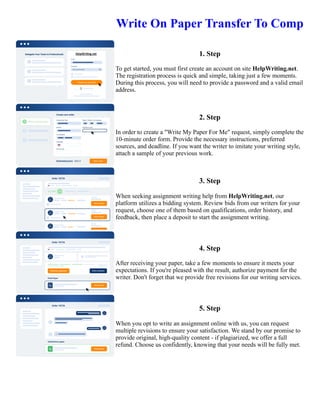 Write On Paper Transfer To Comp
1. Step
To get started, you must first create an account on site HelpWriting.net.
The registration process is quick and simple, taking just a few moments.
During this process, you will need to provide a password and a valid email
address.
2. Step
In order to create a "Write My Paper For Me" request, simply complete the
10-minute order form. Provide the necessary instructions, preferred
sources, and deadline. If you want the writer to imitate your writing style,
attach a sample of your previous work.
3. Step
When seeking assignment writing help from HelpWriting.net, our
platform utilizes a bidding system. Review bids from our writers for your
request, choose one of them based on qualifications, order history, and
feedback, then place a deposit to start the assignment writing.
4. Step
After receiving your paper, take a few moments to ensure it meets your
expectations. If you're pleased with the result, authorize payment for the
writer. Don't forget that we provide free revisions for our writing services.
5. Step
When you opt to write an assignment online with us, you can request
multiple revisions to ensure your satisfaction. We stand by our promise to
provide original, high-quality content - if plagiarized, we offer a full
refund. Choose us confidently, knowing that your needs will be fully met.
Write On Paper Transfer To Comp Write On Paper Transfer To Comp
 