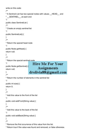 write on this code:
/**
* A Sentinel List has two special nodes with values __HEAD__ and
* __SENTINEL__ at each end
*/
public class SentinelList {
/**
* Create an empty sentinel list
*/
public SentinelList() {
}
/**
* Return the special head node
*/
public Node getHead() {
return null;
}
/**
* Return the special sentinel node
*/
public Node getSentinel() {
return null;
}
/**
* Return the number of elements in the sentinel list
*/
public int size() {
return 0;
}
/**
* Add this value to the front of the list
*/
public void addFront(String value) {
}
/**
* Add this value to the back of the list
*/
public void addBack(String value) {
}
/**
* Remove the first occurrence of this value from the list.
* Return true if the value was found and removed, or false otherwise.