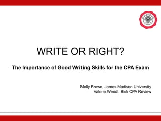 WRITE OR RIGHT?
The Importance of Good Writing Skills for the CPA Exam


                          Molly Brown, James Madison University
                                 Valerie Wendt, Bisk CPA Review
 
