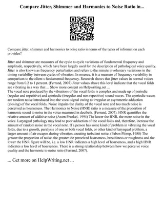 Compare Jitter, Shimmer and Harmonics to Noise Ratio in...
Compare jitter, shimmer and harmonics to noise ratio in terms of the types of information each
provides?
Jitter and shimmer are measures of the cycle to cycle variations of fundamental frequency and
amplitude, respectively, which have been largely used for the description of pathological voice quality.
Jitter is also known as frequency perturbation and refers to the minute involuntary variations in the
timing variability between cycles of vibration. In essence, it is a measure of frequency variability in
comparison to the client s fundamental frequency. Research shows that jitter values in normal voices
range from 0.2 to 1 percent. (Ferrand, 2007) Jitter values above this level indicate that the vocal folds
are vibrating in a way that ... Show more content on Helpwriting.net ...
The vocal note produced by the vibrations of the vocal folds is complex and made up of periodic
(regular and repetitive) and aperiodic (irregular and non repetitive) sound waves. The aperiodic waves
are random noise introduced into the vocal signal owing to irregular or asymmetric adduction
(closing) of the vocal folds. Noise impairs the clarity of the vocal note and too much noise is
perceived as hoarseness. The Harmonics to Noise (HNR) ratio is a measure of the proportion of
harmonic sound to noise in the voice measured in decibels. (Ferrand, 2007). HNR quantifies the
relative amount of additive noise (Awen Frankel, 1994) The lower the HNR, the more noise in the
voice. Laryngeal pathology may lead to poor adduction of the vocal folds and, therefore, increase the
amount of random noise in the vocal note. If a person has some kind of problem in vibrating the vocal
folds, due to a growth, paralysis of one or both vocal folds, or other kind of laryngeal problem, a
larger amount of air escapes during vibration, creating turbulent noise. (Pabon Plomp, 1988) The
greater the proportion of noise, the greater the perceived hoarseness, breathiness or roughness and the
lower the HNR figure will be, i.e. a low HNR indicates a high level of hoarseness, and a high HNR
indicates a low level of hoarseness. There is a strong relationship between how we perceive voice
quality and the harmonic to noise ratio (Ferrand, 2007).
... Get more on HelpWriting.net ...
 