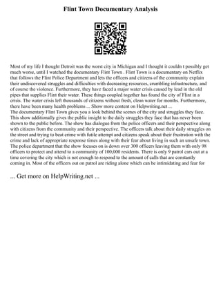 Flint Town Documentary Analysis
Most of my life I thought Detroit was the worst city in Michigan and I thought it couldn t possibly get
much worse, until I watched the documentary Flint Town . Flint Town is a documentary on Netflix
that follows the Flint Police Department and lets the officers and citizens of the community explain
their undiscovered struggles and difficulties with decreasing resources, crumbling infrastructure, and
of course the violence. Furthermore, they have faced a major water crisis caused by lead in the old
pipes that supplies Flint their water. These things coupled together has found the city of Flint in a
crisis. The water crisis left thousands of citizens without fresh, clean water for months. Furthermore,
there have been many health problems ... Show more content on Helpwriting.net ...
The documentary Flint Town gives you a look behind the scenes of the city and struggles they face.
This show additionally gives the public insight to the daily struggles they face that has never been
shown to the public before. The show has dialogue from the police officers and their perspective along
with citizens from the community and their perspective. The officers talk about their daily struggles on
the street and trying to beat crime with futile attempt and citizens speak about their frustration with the
crime and lack of appropriate response times along with their fear about living in such an unsafe town.
The police department that the show focuses on is down over 300 officers leaving them with only 98
officers to protect and attend to a community of 100,000 residents. There is only 9 patrol cars out at a
time covering the city which is not enough to respond to the amount of calls that are constantly
coming in. Most of the officers out on patrol are riding alone which can be intimidating and fear for
... Get more on HelpWriting.net ...
 