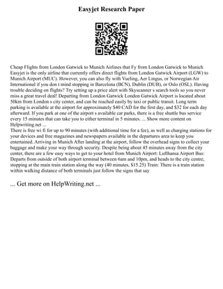 Easyjet Research Paper
Cheap Flights from London Gatwick to Munich Airlines that Fy from London Gatwick to Munich
Easyjet is the only airline that currently offers direct flights from London Gatwick Airport (LGW) to
Munich Airport (MUC). However, you can also fly with Vueling, Aer Lingus, or Norwegian Air
International if you don t mind stopping in Barcelona (BCN), Dublin (DUB), or Oslo (OSL). Having
trouble deciding on flights? Try setting up a price alert with Skyscanner s search tools so you never
miss a great travel deal! Departing from London Gatwick London Gatwick Airport is located about
50km from London s city center, and can be reached easily by taxi or public transit. Long term
parking is available at the airport for approximately $40 CAD for the first day, and $32 for each day
afterward. If you park at one of the airport s available car parks, there is a free shuttle bus service
every 15 minutes that can take you to either terminal in 5 minutes. ... Show more content on
Helpwriting.net ...
There is free wi fi for up to 90 minutes (with additional time for a fee), as well as charging stations for
your devices and free magazines and newspapers available in the departures area to keep you
entertained. Arriving in Munich After landing at the airport, follow the overhead signs to collect your
baggage and make your way through security. Despite being about 45 minutes away from the city
center, there are a few easy ways to get to your hotel from Munich Airport: Lufthansa Airport Bus:
Departs from outside of both airport terminal between 6am and 10pm, and heads to the city centre,
stopping at the main train station along the way (40 minutes, $15.25) Train: There is a train station
within walking distance of both terminals just follow the signs that say
... Get more on HelpWriting.net ...
 