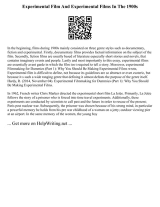 Experimental Film And Experimental Films In The 1900s
In the beginning, films during 1900s mainly consisted on three genre styles such as documentary,
fiction and experimental. Firstly, documentary films provides factual information on the subject of the
film. Secondly, fiction films are usually based of literature especially short stories and novels, that
contains imaginary events and people. Lastly and most importantly to this essay, experimental films
are essentially avant garde in which the film isn t required to tell a story. Moreover, experimental
Filmmaking for Dummies (Part 1): Why You Should Be Making Experimental Films wrote,
Experimental film is difficult to define, not because its guidelines are so abstract or even esoteric, but
because it s such a wide ranging genre that defining it almost defeats the purpose of the genre itself.
Hardy, R. (2014, November 04). Experimental Filmmaking for Dummies (Part 1): Why You Should
Be Making Experimental Films.
In 1962, French writer Chris Marker directed the experimental short film La Jetée. Primarily, La Jetée
follows the story of a prisoner who is forced into time travel experiments. Additionally, these
experiments are conducted by scientists to call past and the future in order to rescue of the present;
Paris post nuclear war. Subsequently, the prisoner was chosen because of his strong mind, in particular
a powerful memory he holds from his pre war childhood of a woman on a jetty; outdoor viewing pier
at an airport. In the same memory of the women, the young boy
... Get more on HelpWriting.net ...
 