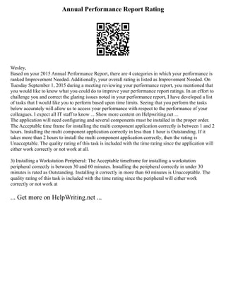 Annual Performance Report Rating
Wesley,
Based on your 2015 Annual Performance Report, there are 4 categories in which your performance is
ranked Improvement Needed. Additionally, your overall rating is listed as Improvement Needed. On
Tuesday September 1, 2015 during a meeting reviewing your performance report, you mentioned that
you would like to know what you could do to improve your performance report ratings. In an effort to
challenge you and correct the glaring issues noted in your performance report, I have developed a list
of tasks that I would like you to perform based upon time limits. Seeing that you perform the tasks
below accurately will allow us to access your performance with respect to the performance of your
colleagues. I expect all IT staff to know ... Show more content on Helpwriting.net ...
The application will need configuring and several components must be installed in the proper order.
The Acceptable time frame for installing the multi component application correctly is between 1 and 2
hours. Installing the multi component application correctly in less than 1 hour is Outstanding. If it
takes more than 2 hours to install the multi component application correctly, then the rating is
Unacceptable. The quality rating of this task is included with the time rating since the application will
either work correctly or not work at all.
3) Installing a Workstation Peripheral: The Acceptable timeframe for installing a workstation
peripheral correctly is between 30 and 60 minutes. Installing the peripheral correctly in under 30
minutes is rated as Outstanding. Installing it correctly in more than 60 minutes is Unacceptable. The
quality rating of this task is included with the time rating since the peripheral will either work
correctly or not work at
... Get more on HelpWriting.net ...
 