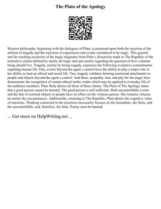 The Plato of the Apology
Western philosophy, beginning with the dialogues of Plato, is premised upon both the rejection of the
artform of tragedy and the rejection of experiences and events considered to be tragic. This general
and far reaching exclusion of the tragic originates from Plato s dissension made in The Republic of the
normative claims defined by nearly all tragic and epic poetry regarding the question of how a human
being should live. Tragedy, merely by being tragedy, expresses the following evaluative commitments
regarding human life: One, events beyond the agent s control have the ability to play a major role in
her ability to lead an ethical and moral life. Two, tragedy validates forming emotional attachments to
people and objects beyond the agent s control. And three, sympathy, fear, and pity for the tragic hero
demonstrate the recognition of certain ethical truths, truths which may be applied to everyday life of
the audience members. Plato flatly denies all three of these claims. The Plato of The Apology states
that a good person cannot be harmed. The good person is self sufficient. Both uncontrollable events
and the fate of external objects or people have no effect on the virtuous person. She remains virtuous
no matter the circumstances. Additionally, returning to The Republic, Plato denies the cognitive value
of emotions. Thinking connected to the emotions necessarily focuses on the immediate, the finite, and
the uncontrollable, and, therefore, the false. Poetry must be banned
... Get more on HelpWriting.net ...
 