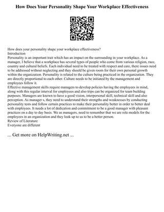 How Does Your Personality Shape Your Workplace Effectiveness
How does your personality shape your workplace effectiveness?
Introduction
Personality is an important trait which has an impact on the surrounding in your workplace. As a
manager, I believe that a workplace has several types of people who come from various religion, race,
country and cultural beliefs. Each individual need to be treated with respect and care, there issues need
to be addressed without neglecting and they should be given room for their own personal growth
within the organization. Personality is related to the culture being practiced in the organization. They
are directly proportional to each other. Culture needs to be initiated by the management and
employees follow it.
Effective management skills require managers to develop policies having the employees in mind,
along with this regular interval for employees and also trips can be organized for team building
purposes. Managers are known to have a good vision, interpersonal skill, technical skill and also
perception. As manager s, they need to understand their strengths and weaknesses by conducting
personality tests and follow certain practices to make their personality better in order to better deal
with employees. It needs a lot of dedication and commitment to be a good manager with pleasant
practices on a day to day basis. We as managers, need to remember that we are role models for the
employees in an organization and they look up to us to be a better person.
Review of Literature
Everyone are different
... Get more on HelpWriting.net ...
 