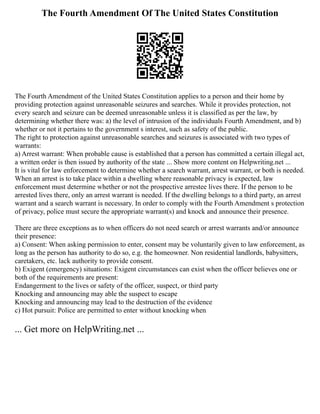 The Fourth Amendment Of The United States Constitution
The Fourth Amendment of the United States Constitution applies to a person and their home by
providing protection against unreasonable seizures and searches. While it provides protection, not
every search and seizure can be deemed unreasonable unless it is classified as per the law, by
determining whether there was: a) the level of intrusion of the individuals Fourth Amendment, and b)
whether or not it pertains to the government s interest, such as safety of the public.
The right to protection against unreasonable searches and seizures is associated with two types of
warrants:
a) Arrest warrant: When probable cause is established that a person has committed a certain illegal act,
a written order is then issued by authority of the state ... Show more content on Helpwriting.net ...
It is vital for law enforcement to determine whether a search warrant, arrest warrant, or both is needed.
When an arrest is to take place within a dwelling where reasonable privacy is expected, law
enforcement must determine whether or not the prospective arrestee lives there. If the person to be
arrested lives there, only an arrest warrant is needed. If the dwelling belongs to a third party, an arrest
warrant and a search warrant is necessary. In order to comply with the Fourth Amendment s protection
of privacy, police must secure the appropriate warrant(s) and knock and announce their presence.
There are three exceptions as to when officers do not need search or arrest warrants and/or announce
their presence:
a) Consent: When asking permission to enter, consent may be voluntarily given to law enforcement, as
long as the person has authority to do so, e.g. the homeowner. Non residential landlords, babysitters,
caretakers, etc. lack authority to provide consent.
b) Exigent (emergency) situations: Exigent circumstances can exist when the officer believes one or
both of the requirements are present:
Endangerment to the lives or safety of the officer, suspect, or third party
Knocking and announcing may able the suspect to escape
Knocking and announcing may lead to the destruction of the evidence
c) Hot pursuit: Police are permitted to enter without knocking when
... Get more on HelpWriting.net ...
 