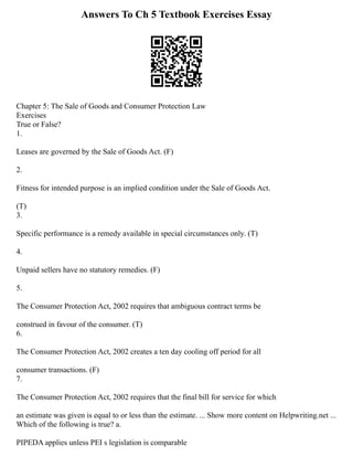 Answers To Ch 5 Textbook Exercises Essay
Chapter 5: The Sale of Goods and Consumer Protection Law
Exercises
True or False?
1.
Leases are governed by the Sale of Goods Act. (F)
2.
Fitness for intended purpose is an implied condition under the Sale of Goods Act.
(T)
3.
Specific performance is a remedy available in special circumstances only. (T)
4.
Unpaid sellers have no statutory remedies. (F)
5.
The Consumer Protection Act, 2002 requires that ambiguous contract terms be
construed in favour of the consumer. (T)
6.
The Consumer Protection Act, 2002 creates a ten day cooling off period for all
consumer transactions. (F)
7.
The Consumer Protection Act, 2002 requires that the final bill for service for which
an estimate was given is equal to or less than the estimate. ... Show more content on Helpwriting.net ...
Which of the following is true? a.
PIPEDA applies unless PEI s legislation is comparable
 