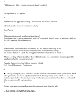 b.
PIPEDA applies if Joey s business is also federally regulated
c.
The legislation of PEI applies
d.
PIPEDA does not apply because Joey s business does not disclose personal
information in the course of commercial activity
Short Answer
1.
When does title to goods pass from seller to buyer?
Title passes when a contract states that it passes; if a contract is silent, it passes in accordance with the
five rules under the Sale of Goods Act.
2.
If Mario trades his wristwatch for an umbrella at a flea market, can he rely on the
Sale of Goods Act to ensure that the umbrella will be of merchantable quality?
No, because the Sale of Goods Act is inapplicable to transactions based on barter. 3.
What is a cooling off period, and how does it differ from the one year statutory limitation period for
repudiation of unfair consumer contracts?
Canadian Business Law, 2nd Edition, Instructor s Guide
2012 Emond Montgomery Publications
4
A ten day cooling off period is reserved only for particular kinds of transactions (for example, direct
sales agreements) and allows repudiation of contracts that may or may not be unfair. The one year
limitation period allows for repudiation only of unfair consumer contracts where there is evidence of
false or unconscionable representations.
4.
Explain what requirements an Internet seller must meet, at the time of a sales
... Get more on HelpWriting.net ...
 