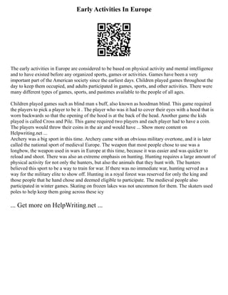 Early Activities In Europe
The early activities in Europe are considered to be based on physical activity and mental intelligence
and to have existed before any organized sports, games or activities. Games have been a very
important part of the American society since the earliest days. Children played games throughout the
day to keep them occupied, and adults participated in games, sports, and other activities. There were
many different types of games, sports, and pastimes available to the people of all ages.
Children played games such as blind man s buff, also known as hoodman blind. This game required
the players to pick a player to be it . The player who was it had to cover their eyes with a hood that is
worn backwards so that the opening of the hood is at the back of the head. Another game the kids
played is called Cross and Pile. This game required two players and each player had to have a coin.
The players would throw their coins in the air and would have ... Show more content on
Helpwriting.net ...
Archery was a big sport in this time. Archery came with an obvious military overtone, and it is later
called the national sport of medieval Europe. The weapon that most people chose to use was a
longbow, the weapon used in wars in Europe at this time, because it was easier and was quicker to
reload and shoot. There was also an extreme emphasis on hunting. Hunting requires a large amount of
physical activity for not only the hunters, but also the animals that they hunt with. The hunters
believed this sport to be a way to train for war. If there was no immediate war, hunting served as a
way for the military elite to show off. Hunting in a royal forest was reserved for only the king and
those people that he hand chose and deemed eligible to participate. The medieval people also
participated in winter games. Skating on frozen lakes was not uncommon for them. The skaters used
poles to help keep them going across these icy
... Get more on HelpWriting.net ...
 