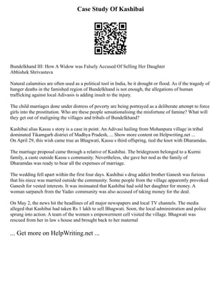 Case Study Of Kashibai
Bundelkhand III: How A Widow was Falsely Accused Of Selling Her Daughter
Abhishek Shrivastava
Natural calamities are often used as a political tool in India, be it drought or flood. As if the tragedy of
hunger deaths in the famished region of Bundelkhand is not enough, the allegations of human
trafficking against local Adivasis is adding insult to the injury.
The child marriages done under distress of poverty are being portrayed as a deliberate attempt to force
girls into the prostitution. Who are these people sensationalising the misfortune of famine? What will
they get out of maligning the villages and tribals of Bundelkhand?
Kashibai alias Kassu s story is a case in point. An Adivasi hailing from Mohanpura village in tribal
dominated Tikamgarh district of Madhya Pradesh, ... Show more content on Helpwriting.net ...
On April 29, this wish came true as Bhagwati, Kassu s third offspring, tied the knot with Dharamdas.
The marriage proposal came through a relative of Kashibai. The bridegroom belonged to a Kurmi
family, a caste outside Kassu s community. Nevertheless, she gave her nod as the family of
Dharamdas was ready to bear all the expenses of marriage.
The wedding fell apart within the first four days. Kashibai s drug addict brother Ganesh was furious
that his niece was married outside the community. Some people from the village apparently provoked
Ganesh for vested interests. It was insinuated that Kashibai had sold her daughter for money. A
woman sarpanch from the Yadav community was also accused of taking money for the deal.
On May 2, the news hit the headlines of all major newspapers and local TV channels. The media
alleged that Kashibai had taken Rs 1 lakh to sell Bhagwati. Soon, the local administration and police
sprung into action. A team of the women s empowerment cell visited the village. Bhagwati was
rescued from her in law s house and brought back to her maternal
... Get more on HelpWriting.net ...
 