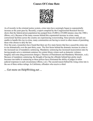 Causes Of Crime Rate
As of recently in the criminal justice system, crime rates have seemingly begun to exponentially
increase as the years pass by. Recently, a report compiled by the Congressional Research Service
shows that the federal prison population has jumped from 25,000 to 219,000 inmates since the 1980 s
(Biron, n.d.). Because of the many reasons behind this exponential increase in crime, many
correctional facilities across the country are experiencing overcrowding. Since prisons and jails are
unable to handle this rise in crime, many communities are having to resort to other means of punishing
those who choose to defy the law.
Over the years, researchers have found that there are five main factors that have caused the crime rate
to rise dramatically over the past thirty years. The first factor behind the dramatic increase in crime is
the increased use of mandatory sentencing. Mandatory sentencing has increased incarceration rates by
having people serve a minimum sentence for certain felony crimes such as domestic violence,
burglary and some drug possession charges ( Theories of Punishment and Mandatory Minimum , n.d.).
Because of mandatory sentencing, the thought of having the offender behind bars pretty much
becomes inevitable in sentencing as these polices have eliminated the ability of judges to tailor
judicial responses to each circumstance (Biron, n.d.). The second reason behind the rising crime rate is
the use of three strikes rulings. In California, offenders who receive a third
... Get more on HelpWriting.net ...
 