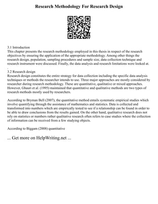 Research Methodology For Research Design
3.1 Introduction
This chapter presents the research methodology employed in this thesis in respect of the research
objectives by ensuring the application of the appropriate methodology. Among other things the
research design, population, sampling procedures and sample size, data collection technique and
research instrument were discussed. Finally, the data analysis and research limitations were looked at.
.
3.2 Research design
Research design constitutes the entire strategy for data collection including the specific data analysis
techniques or methods the researcher intends to use. Three major approaches are mostly considered by
researcher during research methodology. These are quantitative, qualitative or mixed approaches.
However, Ghauri et al. (1995) maintained that quantitative and qualitative methods are two types of
research methods mostly used by researchers.
According to Bryman Bell (2007), the quantitative method entails systematic empirical studies which
involve quantifying through the assistance of mathematics and statistics. Data is collected and
transformed into numbers which are empirically tested to see if a relationship can be found in order to
be able to draw conclusions from the results gained. On the other hand, qualitative research does not
rely on statistics or numbers rather qualitative research often refers to case studies where the collection
of information can be received from a few studying objects.
According to Biggam (2008) quantitative
... Get more on HelpWriting.net ...
 