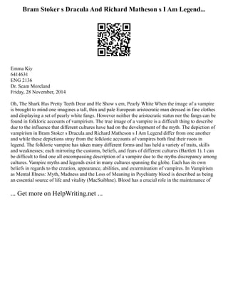 Bram Stoker s Dracula And Richard Matheson s I Am Legend...
Emma Kiy
6414631
ENG 2136
Dr. Seam Moreland
Friday, 28 November, 2014
Oh, The Shark Has Pretty Teeth Dear and He Show s em, Pearly White When the image of a vampire
is brought to mind one imagines a tall, thin and pale European aristocratic man dressed in fine clothes
and displaying a set of pearly white fangs. However neither the aristocratic status nor the fangs can be
found in folkloric accounts of vampirism. The true image of a vampire is a difficult thing to describe
due to the influence that different cultures have had on the development of the myth. The depiction of
vampirism in Bram Stoker s Dracula and Richard Matheson s I Am Legend differ from one another
and while these depictions stray from the folkloric accounts of vampires both find their roots in
legend. The folkloric vampire has taken many different forms and has held a variety of traits, skills
and weaknesses; each mirroring the customs, beliefs, and fears of different cultures (Bartlett 1). I can
be difficult to find one all encompassing description of a vampire due to the myths discrepancy among
cultures. Vampire myths and legends exist in many cultures spanning the globe. Each has its own
beliefs in regards to the creation, appearance, abilities, and extermination of vampires. In Vampirism
as Mental Illness: Myth, Madness and the Loss of Meaning in Psychiatry blood is described as being
an essential source of life and vitality (MacSuibhne). Blood has a crucial role in the maintenance of
... Get more on HelpWriting.net ...
 