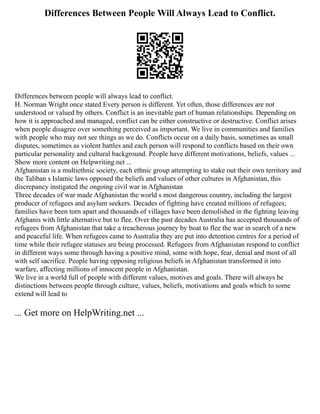 Differences Between People Will Always Lead to Conflict.
Differences between people will always lead to conflict.
H. Norman Wright once stated Every person is different. Yet often, those differences are not
understood or valued by others. Conflict is an inevitable part of human relationships. Depending on
how it is approached and managed, conflict can be either constructive or destructive. Conflict arises
when people disagree over something perceived as important. We live in communities and families
with people who may not see things as we do. Conflicts occur on a daily basis, sometimes as small
disputes, sometimes as violent battles and each person will respond to conflicts based on their own
particular personality and cultural background. People have different motivations, beliefs, values ...
Show more content on Helpwriting.net ...
Afghanistan is a multiethnic society, each ethnic group attempting to stake out their own territory and
the Taliban s Islamic laws opposed the beliefs and values of other cultures in Afghanistan, this
discrepancy instigated the ongoing civil war in Afghanistan
Three decades of war made Afghanistan the world s most dangerous country, including the largest
producer of refugees and asylum seekers. Decades of fighting have created millions of refugees;
families have been torn apart and thousands of villages have been demolished in the fighting leaving
Afghanis with little alternative but to flee. Over the past decades Australia has accepted thousands of
refugees from Afghanistan that take a treacherous journey by boat to flee the war in search of a new
and peaceful life. When refugees came to Australia they are put into detention centres for a period of
time while their refugee statuses are being processed. Refugees from Afghanistan respond to conflict
in different ways some through having a positive mind, some with hope, fear, denial and most of all
with self sacrifice. People having opposing religious beliefs in Afghanistan transformed it into
warfare, affecting millions of innocent people in Afghanistan.
We live in a world full of people with different values, motives and goals. There will always be
distinctions between people through culture, values, beliefs, motivations and goals which to some
extend will lead to
... Get more on HelpWriting.net ...
 