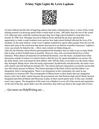 Friday Night Lights By Lewis Lapham
At times Odessa had the feel of lingering sadness that many isolated places have, a sense of the world
orbiting around it at dizzying speed while it stood stuck in time...300 miles from the rest of the world
(33). Odessans don t mind the isolation because they have high school football to wrap their lives
around. In 1988, H.G. Bissinger moved to Odessa,Texas and had the up close and personal
opportunity to study a small southern town and see how high school football affected the lives of its
residents. In the same fashion, writer Lewis Lapham studied how sports affect people from all over the
nation and came to the conclusion that sports must preserve an illusion of perfect innocence. Lapham s
views can clearly be linked to the ... Show more content on Helpwriting.net ...
After all, the Permian school district gerrymandered the boundary lines in order to get as many black
kids to play on their football team as possible. However, they only convinced themselves of their
tolerance. When almost all minorities lived behind the barrier, over the tracks, excluded from white
interaction outside of school, it is hard to believe that the love for sports triumphed over racism. On
the field, blacks were welcomed for their athletic skill. Off the field, it was back over the tracks where
they belonged. Blacks knew what the tracks represented: Symbolically and physically, the tracks were
still a barrier and still defined an attitude (92). The school and team integration covered the racism that
was still clearly present in Odessa. The former principal of the black school said that [t]here s no
integration, there is desegregation. There is no integration in this community, the same as any
community in America (98). The townspeople of Odessa know in their hearts that true integration
doesn t exist, but it didn t matter because the government saw that Permian high school finally became
integrated and allowed blacks and Mexicans to play on their sacred sports team. In this case, football
wasn t just a game. The integration of the team was a blanket to cover all of the racism and separation.
At the end of the day, sports didn t save the minorities; they had to go back to the rough side of town.
... Get more on HelpWriting.net ...
 