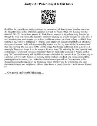 Analysis Of Pinter s Night In Old Times
But Ellen, the central figure, is the most severely traumatic of all. Remote even from her memories,
she has entered into a state of mental separation in which the reality of her own thoughts becomes
doubtful: ELLEN: I sometimes wonder if I think. I heard somewhere about how many thoughts go
through the brain of a person. But I couldn t remember anything I d actually thought, for some time. It
isn t something that anyone could ever tell me, could ever reassure me about, nobody could tell, from
looking at me, what was happening. 6 The play Night opens with a disagreement between a husband
(represented by man ) and a wife (represented by woman ), as they try to recall the circumstances of
their first meeting. The man says, MAN: ON the bridge. We stopped and looked down at the river. It
was night. There were lamps lit on the towpath. We were alone. We looked up the river. I put my hand
on the small of your waist. Don t you remember? I put my hand under your coat. 7 Pinter s another
play Old Times deals mainly with the hidden recesses of mind of the character Kate. The whole play is
a complex web woven by Kate in her memory. In the words of John Bull, Old Times continued the
preoccupation with memory, but Beckettian minimalism was put aside as Pinter returned to his
characteristic mixed mode, involving dramatized planes of reality and the withholding of a clear
distinction between past and present. 8 Pinter s Old Times is clearly related to Landscape and Silence
by
... Get more on HelpWriting.net ...
 