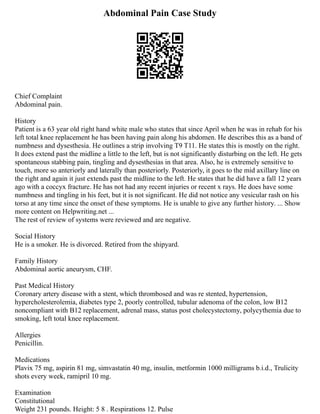 Abdominal Pain Case Study
Chief Complaint
Abdominal pain.
History
Patient is a 63 year old right hand white male who states that since April when he was in rehab for his
left total knee replacement he has been having pain along his abdomen. He describes this as a band of
numbness and dysesthesia. He outlines a strip involving T9 T11. He states this is mostly on the right.
It does extend past the midline a little to the left, but is not significantly disturbing on the left. He gets
spontaneous stabbing pain, tingling and dysesthesias in that area. Also, he is extremely sensitive to
touch, more so anteriorly and laterally than posteriorly. Posteriorly, it goes to the mid axillary line on
the right and again it just extends past the midline to the left. He states that he did have a fall 12 years
ago with a coccyx fracture. He has not had any recent injuries or recent x rays. He does have some
numbness and tingling in his feet, but it is not significant. He did not notice any vesicular rash on his
torso at any time since the onset of these symptoms. He is unable to give any further history. ... Show
more content on Helpwriting.net ...
The rest of review of systems were reviewed and are negative.
Social History
He is a smoker. He is divorced. Retired from the shipyard.
Family History
Abdominal aortic aneurysm, CHF.
Past Medical History
Coronary artery disease with a stent, which thrombosed and was re stented, hypertension,
hypercholesterolemia, diabetes type 2, poorly controlled, tubular adenoma of the colon, low B12
noncompliant with B12 replacement, adrenal mass, status post cholecystectomy, polycythemia due to
smoking, left total knee replacement.
Allergies
Penicillin.
Medications
Plavix 75 mg, aspirin 81 mg, simvastatin 40 mg, insulin, metformin 1000 milligrams b.i.d., Trulicity
shots every week, ramipril 10 mg.
Examination
Constitutional
Weight 231 pounds. Height: 5 8 . Respirations 12. Pulse
 