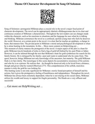 Theme Of Character Development In Song Of Solomon
Song of Solomon s protagonist Milkman plays a crucial role in the novel s major focal point of
character development. The novel can be appropriately labeled a Bildungsroman due to its clear and
continuous creation of Milkman s characteristics. Throughout the text readers can see changes made
within the character, such as his reactions to situations and the language he uses when he is talking
and thinking. Milkman commences the novel as a confused, spoiled young man who feels he deserves
the world. However, at a certain point in the novel, it is clear that he reaches an epiphany, a change in
heart, that matures him. The pivotal point in Milkman s moral and psychological development is when
he is alone hunting in the mountains. In this ... Show more content on Helpwriting.net ...
This moment of clarity matures the protagonist of the novel. A major aspect of the plot is a hunt for
gold; Milkman travels hundreds of miles to find a bag of gold left behind by his aunt Pilate or father.
However, it can be inferred through the text that Milkman s hunt for gold symbolizes his search for his
family history. He is intrigued by his family s past and wants to understand who he came from. This
quest, however, brings Milkman not only knowledge of his ancestors, but maturity. The gold Milkman
finds is in fact clarity. The monologue in this scene depicts his accumulative awareness of his actions
and who he is as a person. He realizes that ...he thought he deserved only to be loved from a distance,
though and given what he wanted (Morrison 277). This comprehension of his selfish, merciless
manner is truly the gold he was looking for.
This hunting scene is not only significant for Milkman s newly found perception of himself and his
actions, but it gives the protagonist a feeling of humbleness and independence. Throughout the novel,
Milkman has always been extremely dependent; when he is not relying on his social status, Milkman
utilizes his wealth and luxury to support his fragile personality. The Deads are a very affluent and
successful
... Get more on HelpWriting.net ...
 