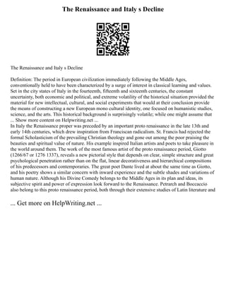 The Renaissance and Italy s Decline
The Renaissance and Italy s Decline
Definition: The period in European civilization immediately following the Middle Ages,
conventionally held to have been characterized by a surge of interest in classical learning and values.
Set in the city states of Italy in the fourteenth, fifteenth and sixteenth centuries, the constant
uncertainty, both economic and political, and extreme volatility of the historical situation provided the
material for new intellectual, cultural, and social experiments that would at their conclusion provide
the means of constructing a new European mono cultural identity, one focused on humanistic studies,
science, and the arts. This historical background is surprisingly volatile; while one might assume that
... Show more content on Helpwriting.net ...
In Italy the Renaissance proper was preceded by an important proto renaissance in the late 13th and
early 14th centuries, which drew inspiration from Franciscan radicalism. St. Francis had rejected the
formal Scholasticism of the prevailing Christian theology and gone out among the poor praising the
beauties and spiritual value of nature. His example inspired Italian artists and poets to take pleasure in
the world around them. The work of the most famous artist of the proto renaissance period, Giotto
(1266/67 or 1276 1337), reveals a new pictorial style that depends on clear, simple structure and great
psychological penetration rather than on the flat, linear decorativeness and hierarchical compositions
of his predecessors and contemporaries. The great poet Dante lived at about the same time as Giotto,
and his poetry shows a similar concern with inward experience and the subtle shades and variations of
human nature. Although his Divine Comedy belongs to the Middle Ages in its plan and ideas, its
subjective spirit and power of expression look forward to the Renaissance. Petrarch and Boccaccio
also belong to this proto renaissance period, both through their extensive studies of Latin literature and
... Get more on HelpWriting.net ...
 