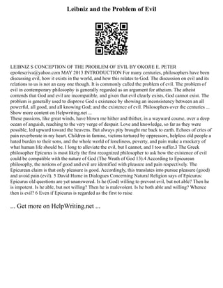 Leibniz and the Problem of Evil
LEIBNIZ S CONCEPTION OF THE PROBLEM OF EVIL BY OKOJIE E. PETER
epo4escriva@yahoo.com MAY 2013 INTRODUCTION For many centuries, philosophers have been
discussing evil, how it exists in the world, and how this relates to God. The discussion on evil and its
relations to us is not an easy one though. It is commonly called the problem of evil. The problem of
evil in contemporary philosophy is generally regarded as an argument for atheism. The atheist
contends that God and evil are incompatible, and given that evil clearly exists, God cannot exist. The
problem is generally used to disprove God s existence by showing an inconsistency between an all
powerful, all good, and all knowing God; and the existence of evil. Philosophers over the centuries ...
Show more content on Helpwriting.net ...
These passions, like great winds, have blown me hither and thither, in a wayward course, over a deep
ocean of anguish, reaching to the very verge of despair. Love and knowledge, so far as they were
possible, led upward toward the heavens. But always pity brought me back to earth. Echoes of cries of
pain reverberate in my heart. Children in famine, victims tortured by oppressors, helpless old people a
hated burden to their sons, and the whole world of loneliness, poverty, and pain make a mockery of
what human life should be. I long to alleviate the evil, but I cannot, and I too suffer.3 The Greek
philosopher Epicurus is most likely the first recognized philosopher to ask how the existence of evil
could be compatible with the nature of God (The Wrath of God 13).4 According to Epicurean
philosophy, the notions of good and evil are identified with pleasure and pain respectively. The
Epicurean claim is that only pleasure is good. Accordingly, this translates into pursue pleasure (good)
and avoid pain (evil). 5 David Hume in Dialogues Concerning Natural Religion says of Epicurus:
Epicurus old questions are yet unanswered. Is he (God) willing to prevent evil, but not able? Then he
is impotent. Is he able, but not willing? Then he is malevolent. Is he both able and willing? Whence
then is evil? 6 Even if Epicurus is regarded as the first to raise
... Get more on HelpWriting.net ...
 