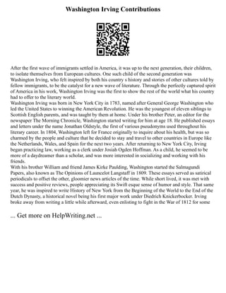 Washington Irving Contributions
After the first wave of immigrants settled in America, it was up to the next generation, their children,
to isolate themselves from European cultures. One such child of the second generation was
Washington Irving, who felt inspired by both his country s history and stories of other cultures told by
fellow immigrants, to be the catalyst for a new wave of literature. Through the perfectly captured spirit
of America in his work, Washington Irving was the first to show the rest of the world what his country
had to offer to the literary world.
Washington Irving was born in New York City in 1783, named after General George Washington who
led the United States to winning the American Revolution. He was the youngest of eleven siblings to
Scottish English parents, and was taught by them at home. Under his brother Peter, an editor for the
newspaper The Morning Chronicle, Washington started writing for him at age 18. He published essays
and letters under the name Jonathan Oldstyle, the first of various pseudonyms used throughout his
literary career. In 1804, Washington left for France originally to inquire about his health, but was so
charmed by the people and culture that he decided to stay and travel to other countries in Europe like
the Netherlands, Wales, and Spain for the next two years. After returning to New York City, Irving
began practicing law, working as a clerk under Josiah Ogden Hoffman. As a child, he seemed to be
more of a daydreamer than a scholar, and was more interested in socializing and working with his
friends.
With his brother William and friend James Kirke Paulding, Washington started the Salmagundi
Papers, also known as The Opinions of Launcelot Langstaff in 1809. These essays served as satirical
periodicals to offset the other, gloomier news articles of the time. While short lived, it was met with
success and positive reviews, people appreciating its Swift esque sense of humor and style. That same
year, he was inspired to write History of New York from the Beginning of the World to the End of the
Dutch Dynasty, a historical novel being his first major work under Diedrich Knickerbocker. Irving
broke away from writing a little while afterward, even enlisting to fight in the War of 1812 for some
... Get more on HelpWriting.net ...
 