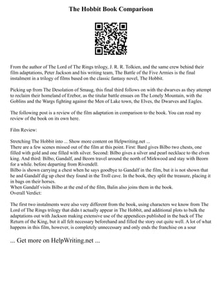 The Hobbit Book Comparison
From the author of The Lord of The Rings trilogy, J. R. R. Tolkien, and the same crew behind their
film adaptations, Peter Jackson and his writing team, The Battle of the Five Armies is the final
instalment in a trilogy of films based on the classic fantasy novel, The Hobbit.
Picking up from The Desolation of Smaug, this final third follows on with the dwarves as they attempt
to reclaim their homeland of Erebor, as the titular battle ensues on The Lonely Mountain, with the
Goblins and the Wargs fighting against the Men of Lake town, the Elves, the Dwarves and Eagles.
The following post is a review of the film adaptation in comparison to the book. You can read my
review of the book on its own here.
Film Review:
Stretching The Hobbit into ... Show more content on Helpwriting.net ...
There are a few scenes missed out of the film at this point. First: Bard gives Bilbo two chests, one
filled with gold and one filled with silver. Second: Bilbo gives a silver and pearl necklace to the elven
king. And third: Bilbo, Gandalf, and Beorn travel around the north of Mirkwood and stay with Beorn
for a while. before departing from Rivendell.
Bilbo is shown carrying a chest when he says goodbye to Gandalf in the film, but it is not shown that
he and Gandalf dig up chest they found in the Troll cave. In the book, they split the treasure, placing it
in bags on their horses.
When Gandalf visits Bilbo at the end of the film, Balin also joins them in the book.
Overall Verdict:
The first two instalments were also very different from the book, using characters we know from The
Lord of The Rings trilogy that didn t actually appear in The Hobbit, and additional plots to bulk the
adaptations out with Jackson making extensive use of the appendices published in the back of The
Return of the King, but it all felt necessary beforehand and filled the story out quite well. A lot of what
happens in this film, however, is completely unnecessary and only ends the franchise on a sour
... Get more on HelpWriting.net ...
 