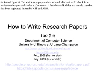 How to Write Research Papers
Tao Xie
Department of Computer Science
University of Illinois at Urbana-Champaign
http://www.cs.illinois.edu/homes/taoxie/
taoxie@illinois.edu
Feb, 2006 (first version)
July, 2013 (last update)
http://people.engr.ncsu.edu/txie/publications/writepapers.pdf
https://sites.google.com/site/asergrp/advice
Acknowledgment: The slides were prepared via valuable discussion, feedback from
various colleagues and students. Our research that these talk slides were made based on
has been supported in part by NSF and ARO.
 