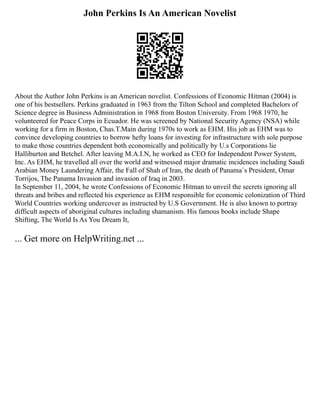 John Perkins Is An American Novelist
About the Author John Perkins is an American novelist. Confessions of Economic Hitman (2004) is
one of his bestsellers. Perkins graduated in 1963 from the Tilton School and completed Bachelors of
Science degree in Business Administration in 1968 from Boston University. From 1968 1970, he
volunteered for Peace Corps in Ecuador. He was screened by National Security Agency (NSA) while
working for a firm in Boston, Chas.T.Main during 1970s to work as EHM. His job as EHM was to
convince developing countries to borrow hefty loans for investing for infrastructure with sole purpose
to make those countries dependent both economically and politically by U.s Corporations lie
Halliburton and Betchel. After leaving M.A.I.N, he worked as CEO for Independent Power System,
Inc. As EHM, he travelled all over the world and witnessed major dramatic incidences including Saudi
Arabian Money Laundering Affair, the Fall of Shah of Iran, the death of Panama`s President, Omar
Torrijos, The Panama Invasion and invasion of Iraq in 2003.
In September 11, 2004, he wrote Confessions of Economic Hitman to unveil the secrets ignoring all
threats and bribes and reflected his experience as EHM responsible for economic colonization of Third
World Countries working undercover as instructed by U.S Government. He is also known to portray
difficult aspects of aboriginal cultures including shamanism. His famous books include Shape
Shifting, The World Is As You Dream It,
... Get more on HelpWriting.net ...
 