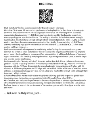 BBCI Essay
High Data Rate Wireless Communications for Brain Computer Interfaces
Overview: To achieve full success in experiments on brain plasticity, bi directional brain computer
interfaces (BBCIs) must deliver activity dependent stimulation for extended periods of time in
unconstrained environments [1]. BBCIs are neuroprosthetics used for fundamental research in
neurophysiology and neural rehabilitation. The ability to stimulate the brain in response to single
neuron action potentials have allowed for high fidelity control of prosthetic limbs [2], [3], and such
devices have been shown to restore communication lines lost by disease or injury [4]. BBCIs are
currently limited by high power consumption and low data rates [5]: typical BBCI ... Show more
content on Helpwriting.net ...
Backscatter communication operates by modulating and reflecting electromagnetic energy to a
receiver; the system is small and ultra low power because it no longer needs the relatively large and
power hungry local oscillator or power amplifier, although there is additional challenge of increased
signal attenuation. This currently makes operation in a high multipath channels (such as animal cages
and hospital rooms) challenging.
Preliminary Results: Working with Prof. Reynolds and the Fetz Lab, I have collaborated with two
graduate students to develop an initial backscatter system for the NeuroChip3. We have successfully
integrated with the NC3 and demonstrated wireless backscatter communication at 5 Mbps with 16
channels at 5 kHz sampling rates and 20 Mbps with a wired link. Initial VNA tests of modified planar
antennas in a mock animal cage have also shown achievable bandwidths up to 20 MHz, although there
is currently a high variance.
Research Objectives: My research will investigate the following questions to provide quantifiable
improvements on backscatter communications for the Neurochip3 and other BBCIs:
O1) Develop, test, and quantify performance of data coding methods to improve signal to noise ratio
of backscatter communication systems in strong multipath and Doppler environments. Data coding
has been shown to improve the performance of backscatter systems with a low signal to noise ratio
(SNR) for
... Get more on HelpWriting.net ...
 