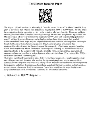 The Mayans Research Paper
The Mayan civilization existed in what today is Central America, between 250 AD and 900 AD. They
grew to have more than 40 cities with populations ranging from 5,000 to 50,000 people per city. These
facts make their demise a complete mystery to the rest of us who have live after this period and know
of their great innovations in subjects including Astrology, Architecture, Religion and Agriculture. The
Mayans were an advanced civilization that lived for over 600 years with an estimated population of
over 19 million. Scientists, historians and archeologists have been able to prove their level of
advancement in different ways. Mayans aligned their limestone structures such as palaces and temples
to celestial bodies with mathematical precision. They became effective farmers and their
understanding of Agriculture led them to improve the productivity of their main source of nutrition
which was corn (Maize). (Olver, 2015) Their knowledge of Astronomy led them to create the most
accurate calendar in the ancient world. They also created a writing system and had a government
system with laws and punishment assigned to those who broke their laws. (Criscenzo del Rio, 2000) ...
Show more content on Helpwriting.net ...
Their cities were found vacant and in ruins; destroyed by the advancement of jungle vegetation over
everything they created. How can it be possible for a group of people this large who were able to
construct the amazing cities they lived in to simply vanish. There are several theories revolving around
their apparent and abrupt disappearance. Some have speculated that overpopulation and deforestation
created famine, disease and death by the masses. Others have stated that the Maya simply moved
away from the cities when food became scarce and life became too difficult to
... Get more on HelpWriting.net ...
 