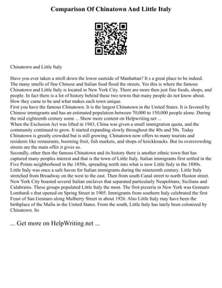 Comparison Of Chinatown And Little Italy
Chinatown and Little Italy
Have you ever taken a stroll down the lower eastside of Manhattan? It s a great place to be indeed.
The many smells of fine Chinese and Italian food flood the streets. Yes this is where the famous
Chinatown and Little Italy is located in New York City. There are more then just fine foods, shops, and
people. In fact there is a lot of history behind these two towns that many people do not know about.
How they came to be and what makes each town unique.
First you have the famous Chinatown. It is the largest Chinatown in the United States. It is favored by
Chinese immigrants and has an estimated population between 70,000 to 150,000 people alone. During
the mid eighteenth century some ... Show more content on Helpwriting.net ...
When the Exclusion Act was lifted in 1943, China was given a small immigration quota, and the
community continued to grow. It started expanding slowly throughout the 40s and 50s. Today
Chinatown is greatly crowded but is still growing. Chinatown now offers to many tourists and
residents like restaurants, booming fruit, fish markets, and shops of knickknacks. But its overcrowding
streets are the main offer it gives us.
Secondly, other then the famous Chinatown and its history there is another ethnic town that has
captured many peoples interest and that is the town of Little Italy. Italian immigrants first settled in the
Five Points neighborhood in the 1850s, spreading north into what is now Little Italy in the 1880s.
Little Italy was once a safe haven for Italian immigrants during the nineteenth century. Little Italy
stretched from Broadway on the west to the east. Then from south Canal street to north Huston street.
New York City boasted several Italian enclaves that separated particularly Neapolitans, Sicilians and
Calabrains. These groups populated Little Italy the most. The first pizzeria in New York was Gennaro
Lombardi s that opened on Spring Street in 1905. Immigrants from southern Italy celebrated the first
Feast of San Gennaro along Mulberry Street in about 1926. Also Little Italy may have been the
birthplace of the Mafia in the United States. From the south, Little Italy has lately been colonized by
Chinatown. Its
... Get more on HelpWriting.net ...
 