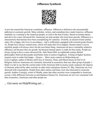 Affluenza Synthesis
A new has entered the American vocabulary: affluenza. Affluenza is defined as the unsustainable
addiction to economic growth. Many scholars, writers, and comedians have made America s affluenza
mentality as a warning to the American people, as well as the bud of jokes. Based on human nature,
and strive for a more advanced life; Americans are truly people who need more growth. Affluenza is a
characteristic that humans have been exemplifying for centuries. Aristotle, an ancient Greek scholar,
states, He is happy who lives in accordance... and is sufficiently equipped with external goods (Source
A). People have always wanted more, which will make their lives happier. Human nature is never
satisfied, people will always strive for the next better thing. Americans do have a mentality related to
affluenza, not because they are greedy, but because human nature is ready for best entity. People are
always trying to have a more advanced life. John Stuart Mill, an eighteenth century British
philosopher, believed that people need better items to achieve happiness. A being of higher faculties
requires more to make him happy... (Source ... Show more content on Helpwriting.net ...
Lewis Lapham, author of Money and Class in America: Notes and Observations on Our Civil
Religion, believes Americans are extremely interested in economics than any other group of people. I
think it is fair to say that the current ardor of the American faith in money easily surpasses the degrees
of intensity achieved by other societies in other times and places (Source F). But, Americans are over
obsessed with consumption. People from other nations and times were also interested in economic
growth. Andrew Carnegie, writer of Wealth, states that other societies were comparable to American
society. Little difference between us and (Indians) (Source G). Americans are not over consumed with
their economics, Americans and other people are
... Get more on HelpWriting.net ...
 
