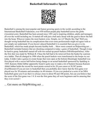 Basketball Informative Speech
Basketball is among the most popular and fastest growing sports in the world; according to the
International Basketball Federation, over 450 million people play basketball across the globe
(Azcentral.com). Basketball has been around since 1891 and is inspiring children, adults and teenagers
all over the world including me. It started off with just a ball and a hoop with the goal to throw the ball
into the hoop. Whoever makes the most baskets wins. Simple, isn t it? Maybe like Tag? Well you
thought wrong basketball has its complications that even some professionals might not agree with or
just simply not understand. If you haven t played basketball it is essential that you give it a try.
Basketball, which has made people become healthy both ... Show more content on Helpwriting.net ...
Basketball included features that are shocking compared to today s game of basketball. Though it may
be hard to grasp, basketball started off with two nailed up peach baskets (NBAHoopsOnline). After
the first shot was made by William R. Chase the ball had to be removed from the basket by a person
on a ladder. That all changed in 1906 when the peach baskets were transformed to the hoops we see
today. It didn t take a genius to create hoops that were open at the bottom.Shockingly basketball was
first played with a soccer ball before being change to an actual basketball sponsored by Spalding in
1929. Kareem Abdul Jabbar apparently found it quite easy to make a lot of baskets because Kareem
Abdul Jabbar holds the record for most points scored in his 20 year career at 38,387 points.
(FactMonster) If you are new to basketball then you probably don t know that the first game ever
played was for 30 minutes and nowadays its 48 minutes. If you ever peeked at a score of an NBA
basketball game you ll see that it is always close to about 90 and 100 points, but can you believe that
the score of the first game was 1 0. It was the first game they all were beginners and its amazing that
they even scored 1
... Get more on HelpWriting.net ...
 