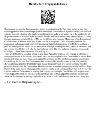 Dumbledore Propaganda Essay
Dumbledore is currently three percentage points behind in the polls. Therefore, a plan to gain him
more support has been devised to propel him to the lead. Dumbledore is a gentle, unique, and brilliant
man, an innovative thinker who freely voices his opinion, and a great leader. He is the headmaster of
Hogwarts School of Witchcraft and Wizardry, founder and leader of the Order of the Phoenix, a Grand
Sorcerer decorated with the Order of Merlin, First Class; also Supreme Mugwump of the International
Confederation of Wizards and Chief Warlock of the Wizengamot. Thus, it is anticipated that the
propaganda techniques listed below will emphasize these traits to promote Dumbledore, and have a
positive and significant impact on his poll results. Through stacking the deck, appeal to emotions, and
red herring, Dumbledore will take the lead in future polls. The first and most important propaganda
technique ... Show more content on Helpwriting.net ...
There are $300,000 to spend on appeal to emotions. Appeal to emotions will be used in all kinds of
campaign ads (ads in the internet, television, radio, etc.) to emphasize that Dumbledore is a wise, kind,
loving, and forgiving man. Once again, appeal to emotions must be used in appropriate amounts just
like stacking the deck so that Dumbledore does not seem like an affectatious person. For example,
showing the audience that Dumbledore can change the country can give voters hope and possibly
persuade them to vote for Dumbledore. Dumbledore is a marvelous person who is wise and kind. Ergo
there will be many places where appeal to emotions can be used. Consequently, voters will for sure be
touched and trust Dumbledore in leading their country. Accordingly, Dumbledore will acquire more
votes if appeal to emotions was used in his campaign ads. In brief, appeal to emotions can increase
votes for Dumbledore by putting emphasis on his positive traits and showing that he can change this
... Get more on HelpWriting.net ...
 