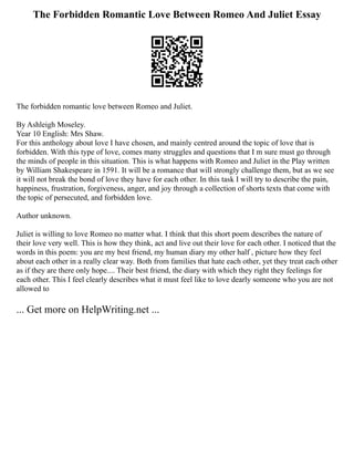 The Forbidden Romantic Love Between Romeo And Juliet Essay
The forbidden romantic love between Romeo and Juliet.
By Ashleigh Moseley.
Year 10 English: Mrs Shaw.
For this anthology about love I have chosen, and mainly centred around the topic of love that is
forbidden. With this type of love, comes many struggles and questions that I m sure must go through
the minds of people in this situation. This is what happens with Romeo and Juliet in the Play written
by William Shakespeare in 1591. It will be a romance that will strongly challenge them, but as we see
it will not break the bond of love they have for each other. In this task I will try to describe the pain,
happiness, frustration, forgiveness, anger, and joy through a collection of shorts texts that come with
the topic of persecuted, and forbidden love.
Author unknown.
Juliet is willing to love Romeo no matter what. I think that this short poem describes the nature of
their love very well. This is how they think, act and live out their love for each other. I noticed that the
words in this poem: you are my best friend, my human diary my other half , picture how they feel
about each other in a really clear way. Both from families that hate each other, yet they treat each other
as if they are there only hope.... Their best friend, the diary with which they right they feelings for
each other. This I feel clearly describes what it must feel like to love dearly someone who you are not
allowed to
... Get more on HelpWriting.net ...
 