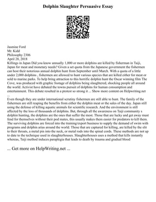 Dolphin Slaughter Persuasive Essay
Jasmine Ford
Mr. Kidd
Philosophy 2306
April 28, 2018
Killings in Japan Did you know annually 1,000 or more dolphins are killed by fisherman in Taiji,
Japan for meat and monetary needs? Given a set quota from the Japanese government the fishermen
can host their notorious annual dolphin hunt from September until March. With a quota of a little
under 2,000 dolphins , fishermen are allowed to hunt various species that are killed either for meat or
sold to marine parks. To help bring attraction to this horrific dolphin hunt the Oscar winning film The
Cove, was produced with graphic footage of dolphins being slaughtered, shocking people all around
the world. Activist have debated the towns pursuit of dolphins for human consumption and
entertainment. This debate resulted in a protest so strong it ... Show more content on Helpwriting.net
...
Even though they are under international scrutiny fishermen are still able to hunt. The family of the
fishermen are still reaping the benefits from either the dolphin meat or the sales of the day. Japan still
using the defense of killing aquatic animals for scientific research. And the environment is still
affected by the loss of thousands of dolphins. But, through all the awareness on Taiji community s
dolphin hunting, the dolphins are the ones that suffer the most. Those that are lucky and get away must
fend for themselves without their pod mates, this usually makes them easier for predators to kill them.
The surviving dolphins are forced into the training/export business to supply the demand of swim with
programs and dolphin arias around the world. Those that are captured for killing, are killed by the slit
to their throats, a metal pin into the neck, or metal rods into the spinal cords. These methods are not up
to date to the technique used in slaughterhouses. Slaughterhouses uses a method that kills instantly
whereas, Taiji method induces paraplegia that leads to death by trauma and gradual blood
... Get more on HelpWriting.net ...
 