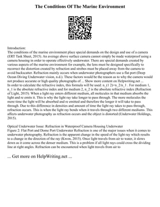 The Conditions Of The Marine Environment
Introduction:
The conditions of the marine environment place special demands on the design and use of a camera
(ERT Task Sheet, 2015). An average above surface camera cannot simply be made waterproof using a
camera housing in order to operate effectively underwater. There are special demands created by
various aspects of the marine environment for example, the lens must be designed specifically to
recorrect the distortion created by refraction and strobes must be placed away from the camera to
avoid backscatter. Refraction mainly occurs when underwater photographers use a flat port (Deep
Ocean Diving Underwater vision, n.d.). These factors would be the reason as to why the camera would
not produce accurate or high quality photographs of ... Show more content on Helpwriting.net ...
In order to calculate the refractive index, this formula will be used: n_(1 2)=n_2/n_1 . For medium 1,
n_1 is the absolute refractive index and for medium 2, n_2 is the absolute refractive index (Refraction
of Light, 2015). When a light ray enters different medium, all molecules in that medium absorbs the
light and re emits it. This is why the light ray take longer to pass through. The more molecules the
more time the light will be absorbed and re emitted and therefore the longer it will take to pass
through. Due to this difference in densities and amount of time the light ray takes to pass through,
refraction occurs. This is when the light ray bends when it travels through two different mediums. This
affects underwater photography as refraction occurs and the object is distorted (Underwater Holdings,
2015).
Optical Underwater Issue: Refraction in Waterproof Camera Housing Underwater
Figure 2: Flat Port and Dome Port Underwater Refraction is one of the major issues when it comes to
underwater photography. Refraction is the apparent change in the speed of the light ray which results
to a change in the direction of the ray (Kwon, 2015). Once light travels from air to water, it slows
down as it come across the denser medium. This is a problem if all light rays could cross the dividing
line at right angles. Refraction can be encountered when light travels from air to
... Get more on HelpWriting.net ...
 