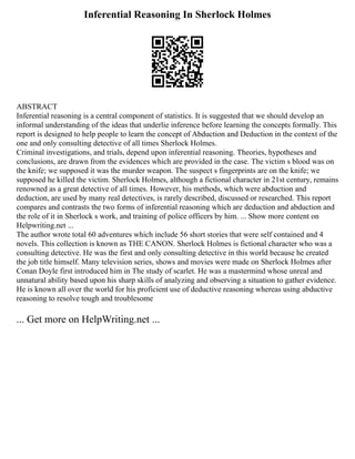 Inferential Reasoning In Sherlock Holmes
ABSTRACT
Inferential reasoning is a central component of statistics. It is suggested that we should develop an
informal understanding of the ideas that underlie inference before learning the concepts formally. This
report is designed to help people to learn the concept of Abduction and Deduction in the context of the
one and only consulting detective of all times Sherlock Holmes.
Criminal investigations, and trials, depend upon inferential reasoning. Theories, hypotheses and
conclusions, are drawn from the evidences which are provided in the case. The victim s blood was on
the knife; we supposed it was the murder weapon. The suspect s fingerprints are on the knife; we
supposed he killed the victim. Sherlock Holmes, although a fictional character in 21st century, remains
renowned as a great detective of all times. However, his methods, which were abduction and
deduction, are used by many real detectives, is rarely described, discussed or researched. This report
compares and contrasts the two forms of inferential reasoning which are deduction and abduction and
the role of it in Sherlock s work, and training of police officers by him. ... Show more content on
Helpwriting.net ...
The author wrote total 60 adventures which include 56 short stories that were self contained and 4
novels. This collection is known as THE CANON. Sherlock Holmes is fictional character who was a
consulting detective. He was the first and only consulting detective in this world because he created
the job title himself. Many television series, shows and movies were made on Sherlock Holmes after
Conan Doyle first introduced him in The study of scarlet. He was a mastermind whose unreal and
unnatural ability based upon his sharp skills of analyzing and observing a situation to gather evidence.
He is known all over the world for his proficient use of deductive reasoning whereas using abductive
reasoning to resolve tough and troublesome
... Get more on HelpWriting.net ...
 