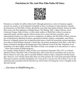 Patriotism In The Anti-War Film Paths Of Glory
Patriotism is a bundle of conflict within itself. Although patriotism is a show of immense support
towards one country, it can be depicted wrongfully at times. In reference to that statement, consider
the drama/anti war film Paths of Glory, directed by none other than Stanley Kubrick, famous for other
films such as the film adaptation of Stephen King s The Shining, 2001: A Space Odyssey, and A
Clockwork Orange. Paths of Glory is a film where soldiers in World War I refuse to execute an
impossible attack, and their superior officers choose how to deal with their cowardice, and is
transcendently humane over other movies in comparison. In addition, the film Paths of Glory criticizes
acts of patriotism by depicting merciless, egomaniacal military captains, commanders, and officers.
However, it blatantly ignores acts of patriotism that achieve results far beyond the normal expectation
(even those of Kirk Douglas character, Colonel Dax, the primary protagonist of the film), so the film s
theme can blend in throughout the background of the important events of the film. Patriotism is not
something to be taken lightly, and the film Paths of Glory is an example as to why and how it s such a
... Show more content on Helpwriting.net ...
For example, Stanley Kubrick s Paths of Glory was released on December 25th, 1957, to a limited
theatrical release. December 25th is Christmas Day, and it seems like no coincidence for an anti war
film to release on such a day, and it is possible Kubrick wished to make a statement with that release
date. However, even with the release date taken out of the question, the visual items presented with the
film (such as posters, possible merchandise, etc.) were given a very pro war vibe to them. Even so, the
marketing team associated with the film did very well in terms of twisting the viewer s thoughts on the
idea and concept
... Get more on HelpWriting.net ...
 