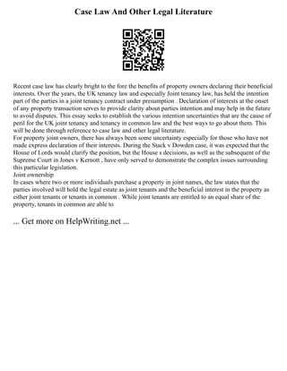 Case Law And Other Legal Literature
Recent case law has clearly bright to the fore the benefits of property owners declaring their beneficial
interests. Over the years, the UK tenancy law and especially Joint tenancy law, has held the intention
part of the parties in a joint tenancy contract under presumption . Declaration of interests at the onset
of any property transaction serves to provide clarity about parties intention and may help in the future
to avoid disputes. This essay seeks to establish the various intention uncertainties that are the cause of
peril for the UK joint tenancy and tenancy in common law and the best ways to go about them. This
will be done through reference to case law and other legal literature.
For property joint owners, there has always been some uncertainty especially for those who have not
made express declaration of their interests. During the Stack v Dowden case, it was expected that the
House of Lords would clarify the position, but the House s decisions, as well as the subsequent of the
Supreme Court in Jones v Kernott , have only served to demonstrate the complex issues surrounding
this particular legislation.
Joint ownership
In cases where two or more individuals purchase a property in joint names, the law states that the
parties involved will hold the legal estate as joint tenants and the beneficial interest in the property as
either joint tenants or tenants in common . While joint tenants are entitled to an equal share of the
property, tenants in common are able to
... Get more on HelpWriting.net ...
 