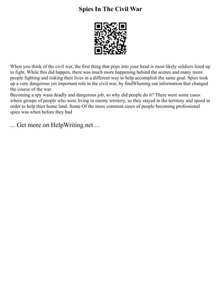 Spies In The Civil War
When you think of the civil war, the first thing that pops into your head is most likely soldiers lined up
to fight. While this did happen, there was much more happening behind the scenes and many more
people fighting and risking their lives in a different way to help accomplish the same goal. Spies took
up a very dangerous yet important role in the civil war, by findWhening out information that changed
the course of the war.
Becoming a spy wasa deadly and dangerous job, so why did people do it? There were some cases
where groups of people who were living in enemy territory, so they stayed in the territory and speed in
order to help thier home land. Some Of the more common cases of people becoming professional
spies was when before they had
... Get more on HelpWriting.net ...
 
