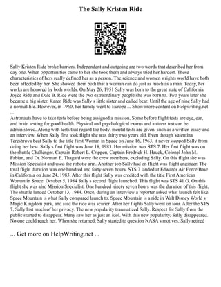 The Sally Kristen Ride
Sally Kristen Ride broke barriers. Independent and outgoing are two words that described her from
day one. When opportunities came to her she took them and always tried her hardest. These
characteristics of hers really defined her as a person. The science and women s rights world have both
been affected by her. She showed them both that a woman can do just as much as a man. Today, her
works are honored by both worlds. On May 26, 1951 Sally was born to the great state of California.
Joyce Ride and Dale B. Ride were the two extraordinary people she was born to. Two years later she
became a big sister. Karen Ride was Sally s little sister and called bear. Until the age of nine Sally had
a normal life. However, in 1960, her family went to Europe ... Show more content on Helpwriting.net
...
Astronauts have to take tests before being assigned a mission. Some before flight tests are eye, ear,
and brain testing for good health. Physical and psychological exams and a stress test can be
administered. Along with tests that regard the body, mental tests are given, such as a written essay and
an interview. When Sally first took flight she was thirty two years old. Even though Valentina
Tereshrova beat Sally to the title First Woman in Space on June 16, 1963, it never stopped Sally from
doing her best. Sally s first flight was June 18, 1983. Her mission was STS 7. Her first flight was on
the shuttle Challenger. Captain Robert L. Crippen, Captain Fredrick H. Hauck, Colonel John M.
Fabian, and Dr. Norman E. Thagard were the crew members, excluding Sally. On this flight she was
Mission Specialist and used the robotic arm. Another job Sally had on flight was flight engineer. The
total flight duration was one hundred and forty seven hours. STS 7 landed at Edwards Air Force Base
in California on June 24, 1983. After this flight Sally was credited with the title First American
Woman in Space. October 5, 1984 Sally s second flight launched. This flight was STS 41 G. On this
flight she was also Mission Specialist. One hundred ninety seven hours was the duration of this flight.
The shuttle landed October 13, 1984. Once, during an interview a reporter asked what launch felt like.
Space Mountain is what Sally compared launch to. Space Mountain is a ride in Walt Disney World s
Magic Kingdom park, and said the ride was scarier. After her flights Sally went on tour. After the STS
7, Sally lost much of her privacy. The new popularity traumatized Sally. Respect for Sally from the
public started to disappear. Many saw her as just an idol. With this new popularity, Sally disappeared.
No one could reach her. When she returned, Sally started to question NASA s motives. Sally retired
... Get more on HelpWriting.net ...
 