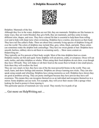 A Dolphin Research Paper
Dolphins: Mammals of the Sea.
Although they live in the water, dolphins are not fish, they are mammals. Dolphins are like humans in
many ways, they are warm blooded, they give birth, they are mammals, and they come in many
different color, shapes, and sizes. They have a dorsal fin that is essential to help them from rolling
over and to help with sharp turns when swimming. Dolphins have a melon, also known as their head.
They have tail fins called a fluke. There are about forty currently living species of dolphins living all
over the world. The colors of dolphins may include blue, grey, white, black, and pink. These colors
can sometimes make the dolphin look camouflage. They have no sweat glands or hair. Dolphins have
smooth, hairless, rubbery skin to aid them in swimming easily ... Show more content on
Helpwriting.net ...
They typically eat five percent of their body weight. Most of the time dolphins hunt as a team.
Dolphins mainly eat fish and squid. Some dolphins will eat prawns, crabs, or octopuses. Orcas will eat
seals, turtles, and other dolphins or whales. When eating their food dolphins do not chew, even though
they have 100 teeth. They will shake or rub their food on the ocean floor to break it into small pieces,
from there they will swallow the food.
They are very smart; in fact, they have one of the the most powerful brains in the world. They can
teach, learn, and show feelings and emotion. Dolphins are always learning new tricks. They can also
speak using sounds and whistling. Dolphins have strong memories as well. Dolphins have shown they
are good at problem solving. They are pretty intelligent because they have proven they have self
awareness. This means they can recognize themselves as an individual and recognize themselves in a
mirror. Some dolphins can use tools. For example, they will cover their snouts with a sponge when
looking for food to protect it from injuring it.
This particular species of mammals are very social. They mostly live in pods of up
... Get more on HelpWriting.net ...
 