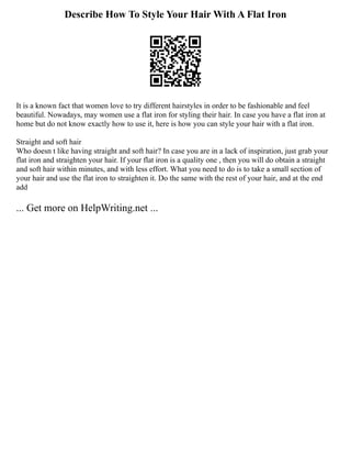 Describe How To Style Your Hair With A Flat Iron
It is a known fact that women love to try different hairstyles in order to be fashionable and feel
beautiful. Nowadays, may women use a flat iron for styling their hair. In case you have a flat iron at
home but do not know exactly how to use it, here is how you can style your hair with a flat iron.
Straight and soft hair
Who doesn t like having straight and soft hair? In case you are in a lack of inspiration, just grab your
flat iron and straighten your hair. If your flat iron is a quality one , then you will do obtain a straight
and soft hair within minutes, and with less effort. What you need to do is to take a small section of
your hair and use the flat iron to straighten it. Do the same with the rest of your hair, and at the end
add
... Get more on HelpWriting.net ...
 