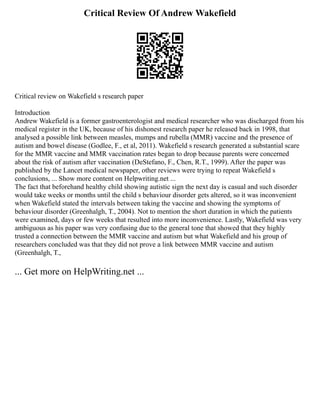 Critical Review Of Andrew Wakefield
Critical review on Wakefield s research paper
Introduction
Andrew Wakefield is a former gastroenterologist and medical researcher who was discharged from his
medical register in the UK, because of his dishonest research paper he released back in 1998, that
analysed a possible link between measles, mumps and rubella (MMR) vaccine and the presence of
autism and bowel disease (Godlee, F., et al, 2011). Wakefield s research generated a substantial scare
for the MMR vaccine and MMR vaccination rates began to drop because parents were concerned
about the risk of autism after vaccination (DeStefano, F., Chen, R.T., 1999). After the paper was
published by the Lancet medical newspaper, other reviews were trying to repeat Wakefield s
conclusions, ... Show more content on Helpwriting.net ...
The fact that beforehand healthy child showing autistic sign the next day is casual and such disorder
would take weeks or months until the child s behaviour disorder gets altered, so it was inconvenient
when Wakefield stated the intervals between taking the vaccine and showing the symptoms of
behaviour disorder (Greenhalgh, T., 2004). Not to mention the short duration in which the patients
were examined, days or few weeks that resulted into more inconvenience. Lastly, Wakefield was very
ambiguous as his paper was very confusing due to the general tone that showed that they highly
trusted a connection between the MMR vaccine and autism but what Wakefield and his group of
researchers concluded was that they did not prove a link between MMR vaccine and autism
(Greenhalgh, T.,
... Get more on HelpWriting.net ...
 