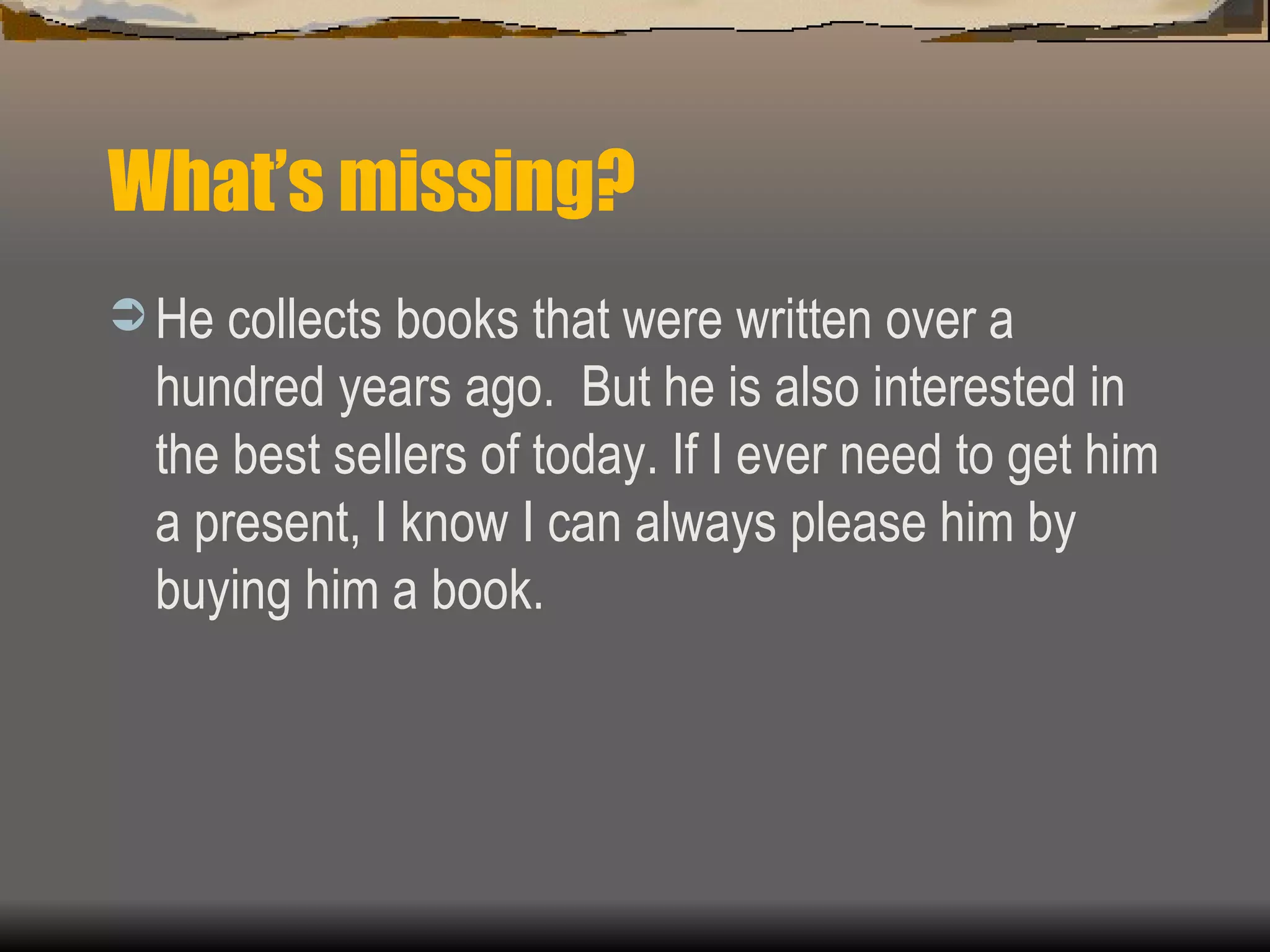 What’s missing? He collects books that were written over a hundred years ago.  But he is also interested in the best sellers of today. If I ever need to get him a present, I know I can always please him by buying him a book. 
