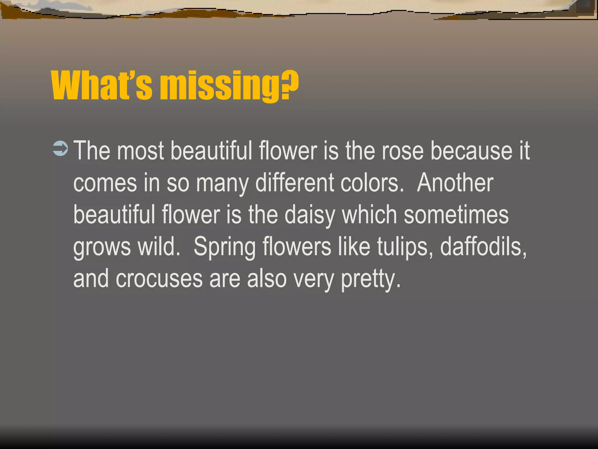 What’s missing? The most beautiful flower is the rose because it comes in so many different colors.  Another beautiful flower is the daisy which sometimes grows wild.  Spring flowers like tulips, daffodils, and crocuses are also very pretty. 