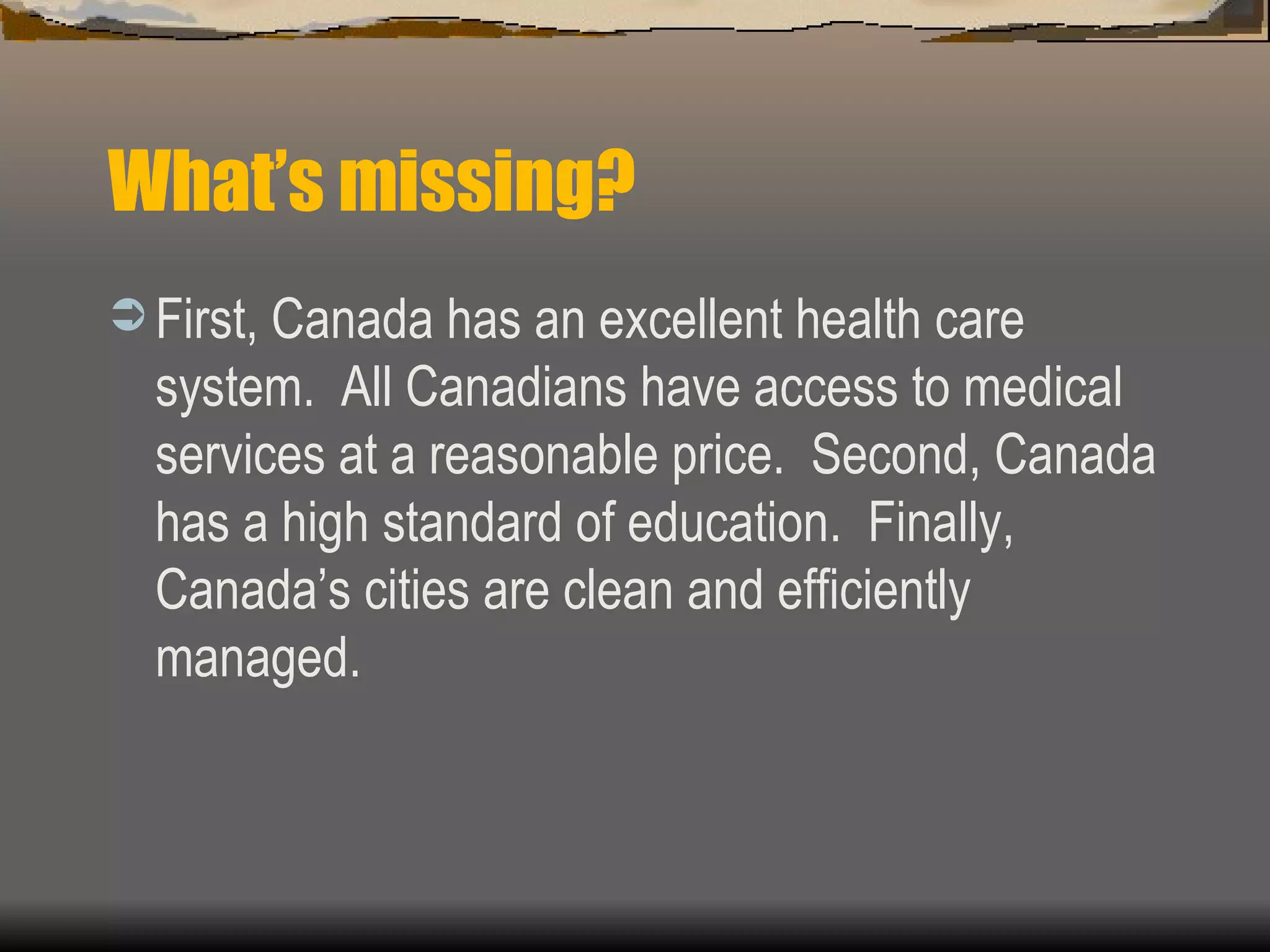 What’s missing? First, Canada has an excellent health care system.  All Canadians have access to medical services at a reasonable price.  Second, Canada has a high standard of education.  Finally, Canada’s cities are clean and efficiently managed.  